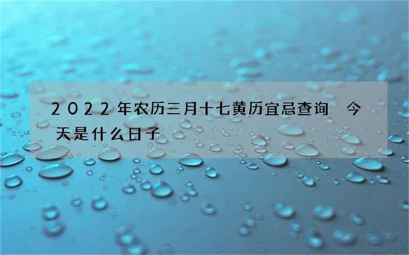 2022年农历三月十七黄历宜忌查询 今天是什么日子